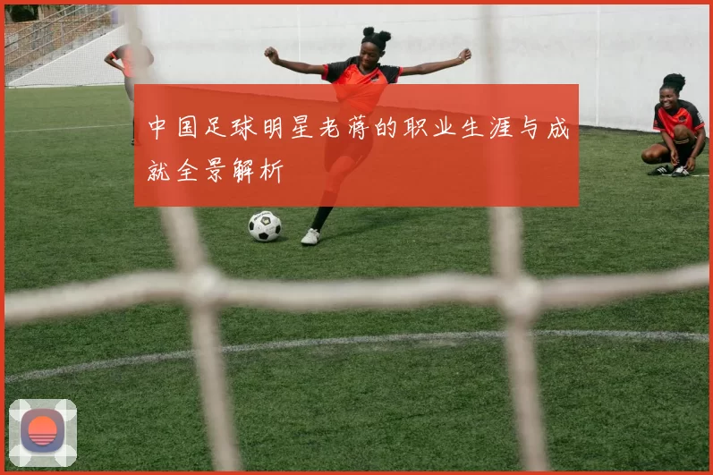 中国足球明星老蒋的职业生涯与成就全景解析
