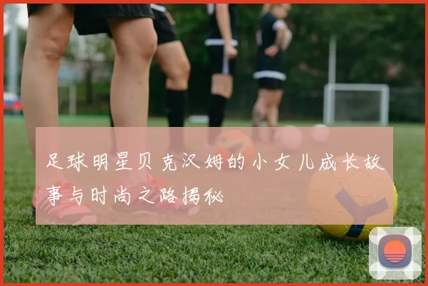 足球明星贝克汉姆的小女儿成长故事与时尚之路揭秘