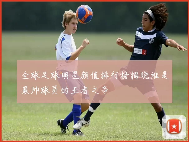 全球足球明星颜值排行榜揭晓谁是最帅球员的王者之争