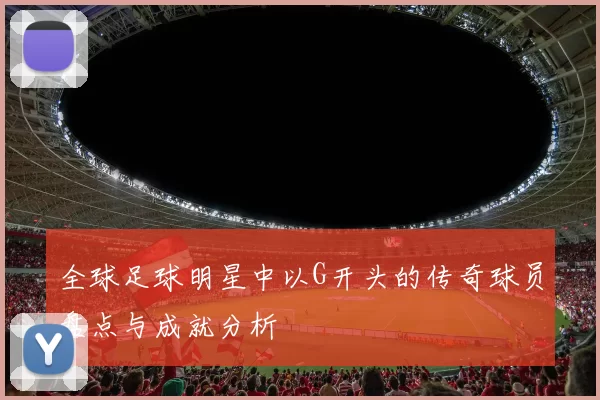 全球足球明星中以G开头的传奇球员盘点与成就分析