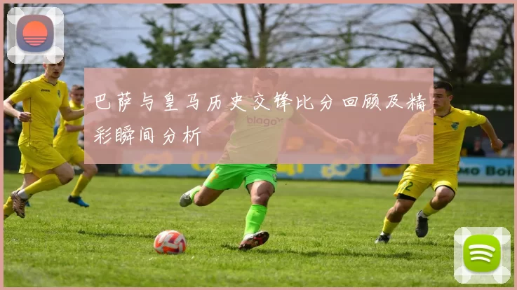 巴萨与皇马历史交锋比分回顾及精彩瞬间分析