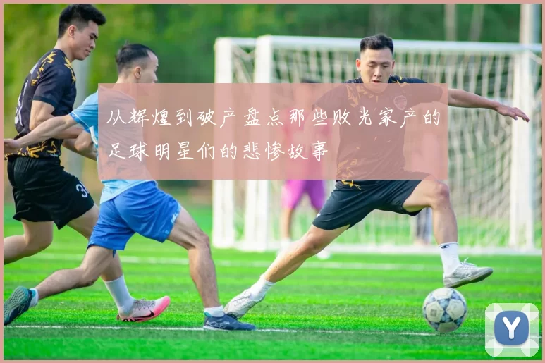 从辉煌到破产盘点那些败光家产的足球明星们的悲惨故事