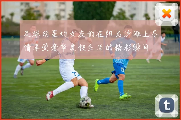 足球明星的女友们在阳光沙滩上尽情享受奢华度假生活的精彩瞬间