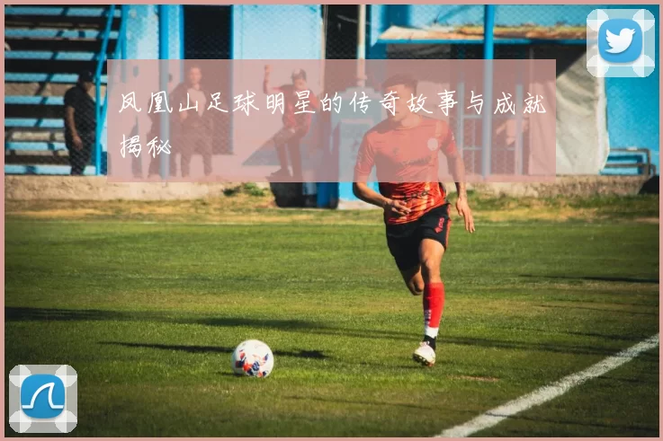 凤凰山足球明星的传奇故事与成就揭秘