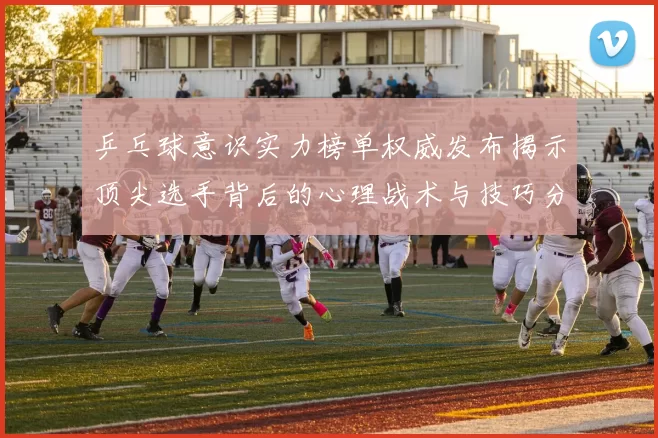 乒乓球意识实力榜单权威发布揭示顶尖选手背后的心理战术与技巧分析