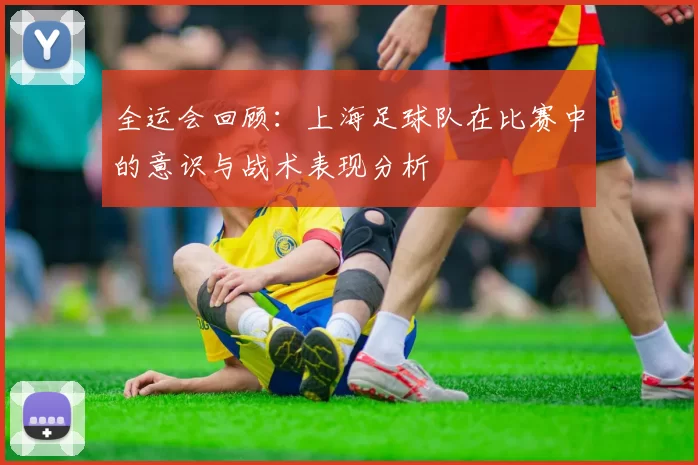 全运会回顾：上海足球队在比赛中的意识与战术表现分析