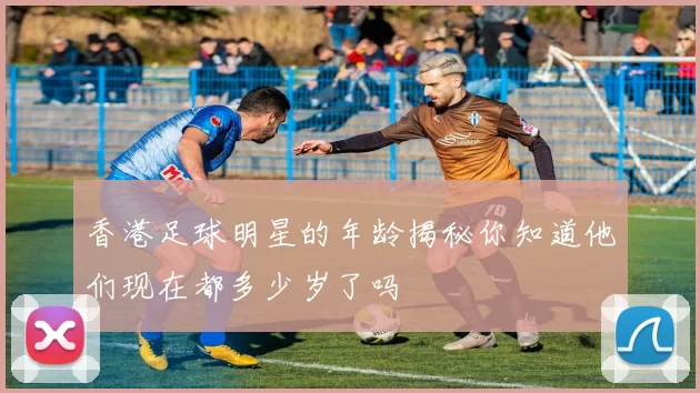 香港足球明星的年龄揭秘你知道他们现在都多少岁了吗