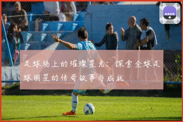 足球场上的璀璨星光：探索全球足球明星的传奇故事与成就