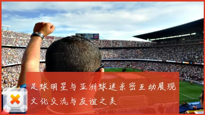 足球明星与亚洲球迷亲密互动展现文化交流与友谊之美