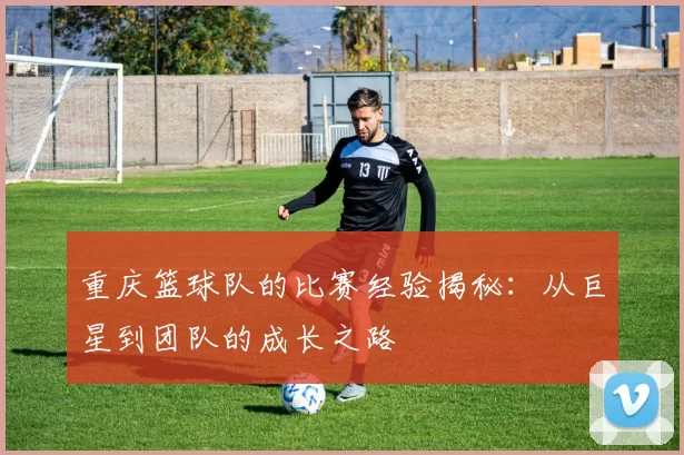 重庆篮球队的比赛经验揭秘：从巨星到团队的成长之路