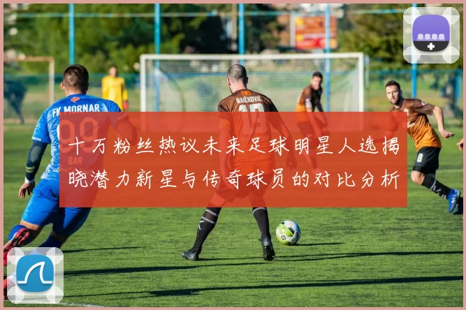 十万粉丝热议未来足球明星人选揭晓潜力新星与传奇球员的对比分析