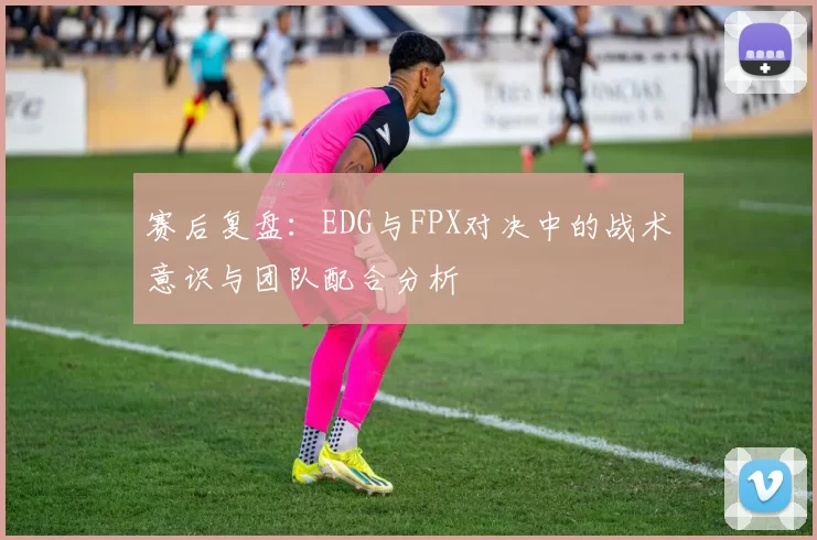 赛后复盘：EDG与FPX对决中的战术意识与团队配合分析