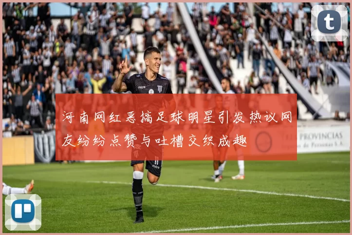 河南网红恶搞足球明星引发热议网友纷纷点赞与吐槽交织成趣