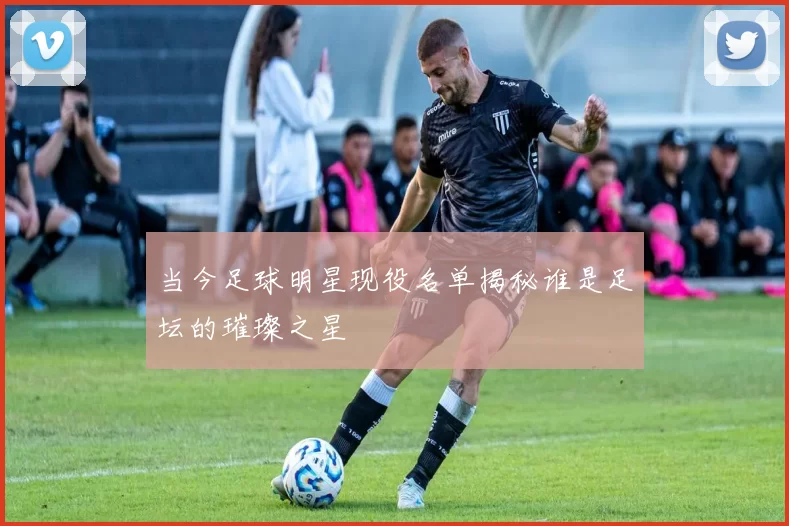 当今足球明星现役名单揭秘谁是足坛的璀璨之星