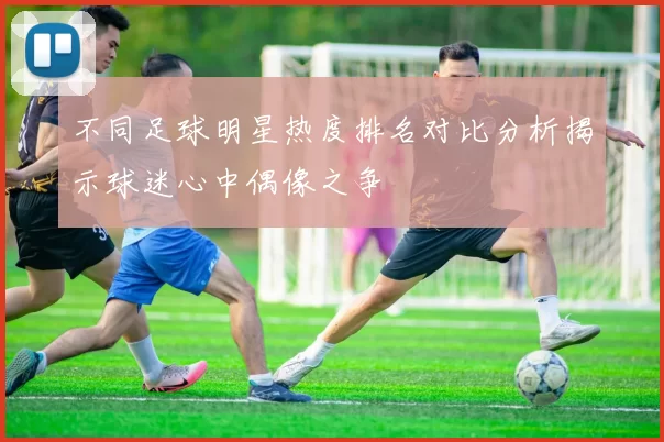 不同足球明星热度排名对比分析揭示球迷心中偶像之争