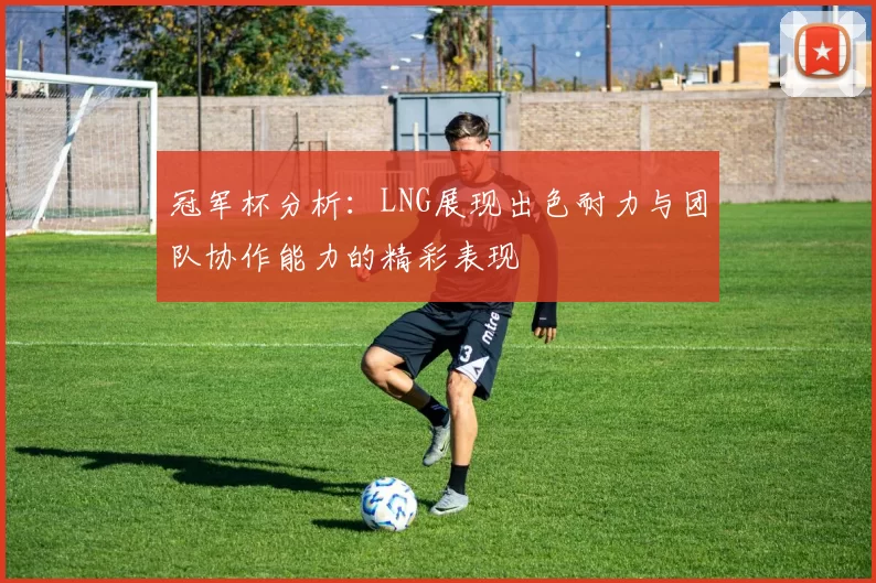 冠军杯分析：LNG展现出色耐力与团队协作能力的精彩表现