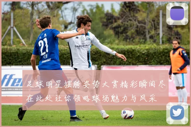 足球明星摆胯姿势大赏精彩瞬间尽在此处让你领略球场魅力与风采