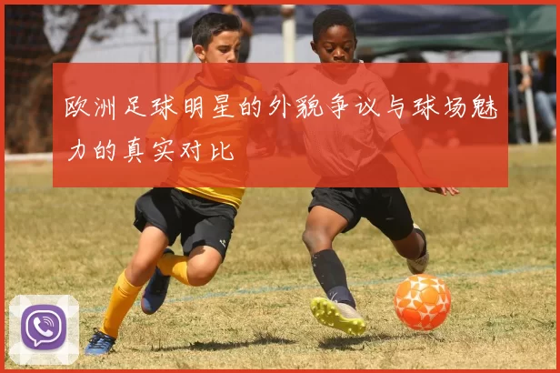 欧洲足球明星的外貌争议与球场魅力的真实对比