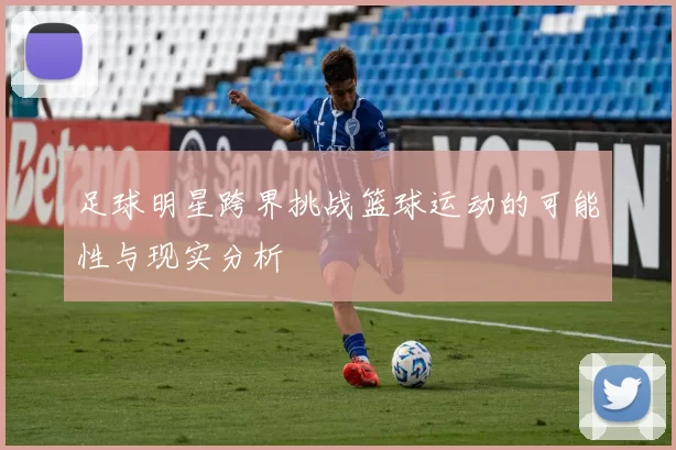 足球明星跨界挑战篮球运动的可能性与现实分析
