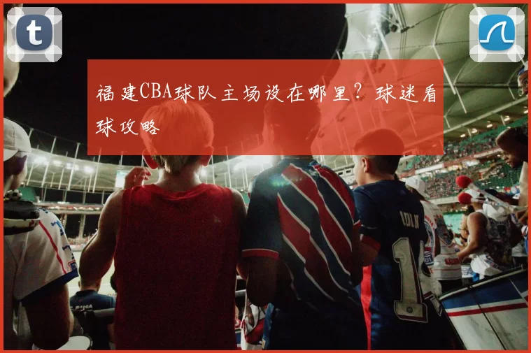 福建CBA球队主场设在哪里？球迷看球攻略