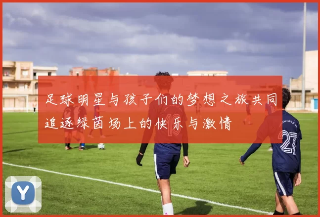 足球明星与孩子们的梦想之旅共同追逐绿茵场上的快乐与激情