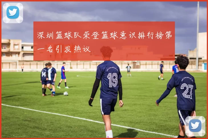 深圳篮球队荣登篮球意识排行榜第一名引发热议