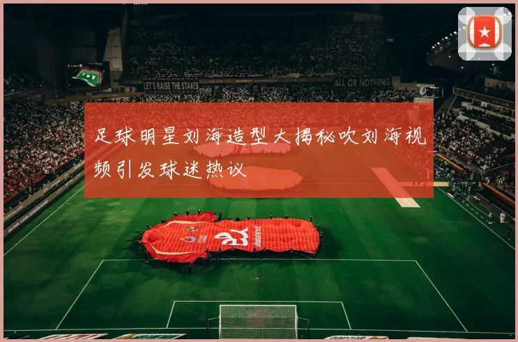 足球明星刘海造型大揭秘吹刘海视频引发球迷热议