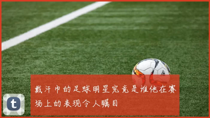 戴汗巾的足球明星究竟是谁他在赛场上的表现令人瞩目
