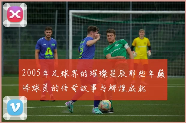 2005年足球界的璀璨星辰那些年巅峰球员的传奇故事与辉煌成就