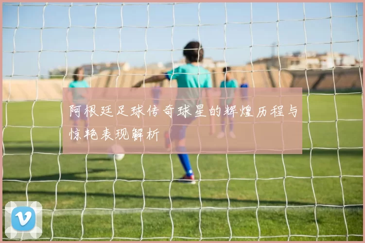 阿根廷足球传奇球星的辉煌历程与惊艳表现解析