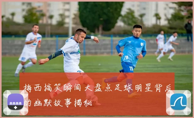 梅西搞笑瞬间大盘点足球明星背后的幽默故事揭秘