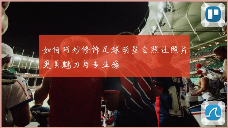 如何巧妙修饰足球明星合照让照片更具魅力与专业感