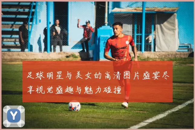 足球明星与美女的高清图片盛宴尽享视觉盛趣与魅力碰撞
