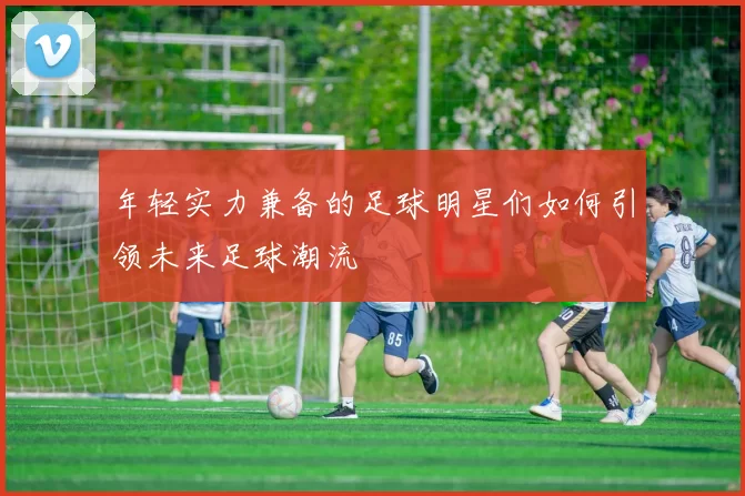 年轻实力兼备的足球明星们如何引领未来足球潮流
