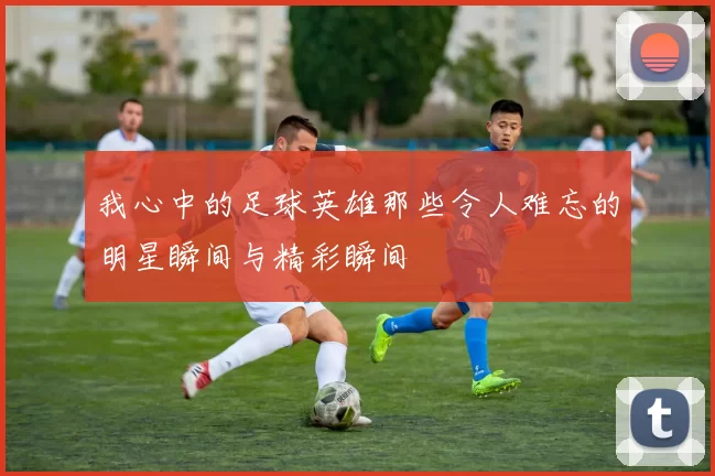 我心中的足球英雄那些令人难忘的明星瞬间与精彩瞬间
