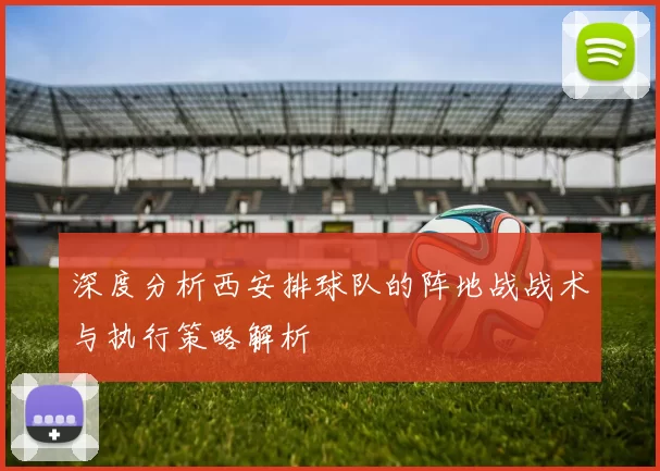 深度分析西安排球队的阵地战战术与执行策略解析