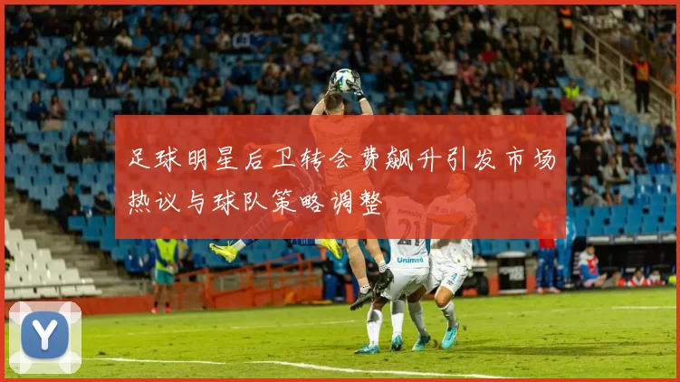 足球明星后卫转会费飙升引发市场热议与球队策略调整