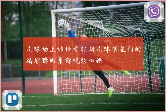 足球场上的传奇时刻足球明星们的精彩瞬间集锦视频回顾