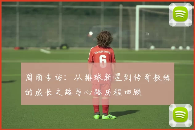 周丽专访：从排球新星到传奇教练的成长之路与心路历程回顾