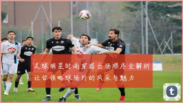 足球明星时尚穿搭出场顺序全解析让你领略球场外的风采与魅力