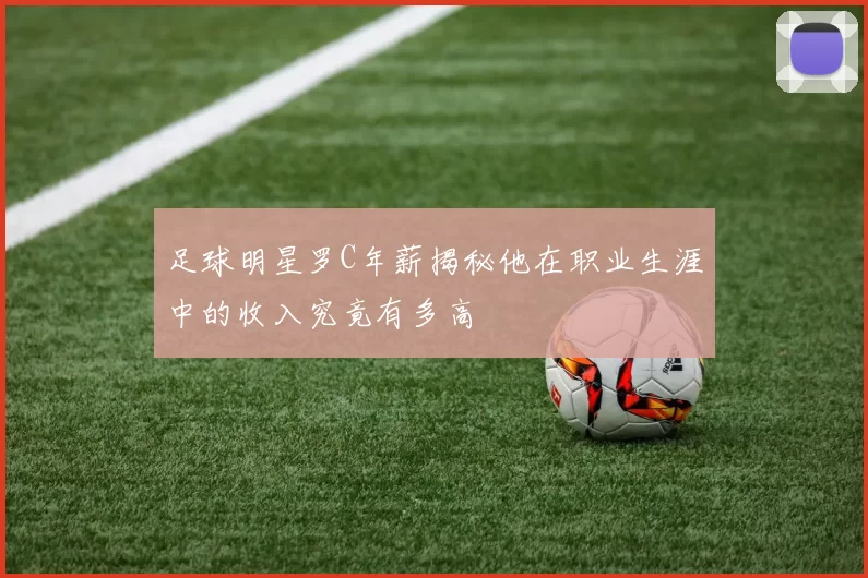 足球明星罗C年薪揭秘他在职业生涯中的收入究竟有多高