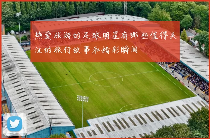 热爱旅游的足球明星有哪些值得关注的旅行故事和精彩瞬间