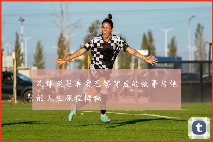 足球明星奔袭巴黎背后的故事与他的人生旅程揭秘
