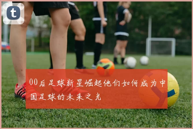 00后足球新星崛起他们如何成为中国足球的未来之光