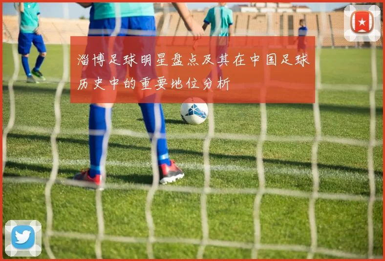 淄博足球明星盘点及其在中国足球历史中的重要地位分析