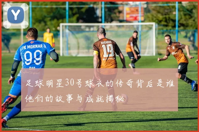 足球明星30号球衣的传奇背后是谁他们的故事与成就揭秘