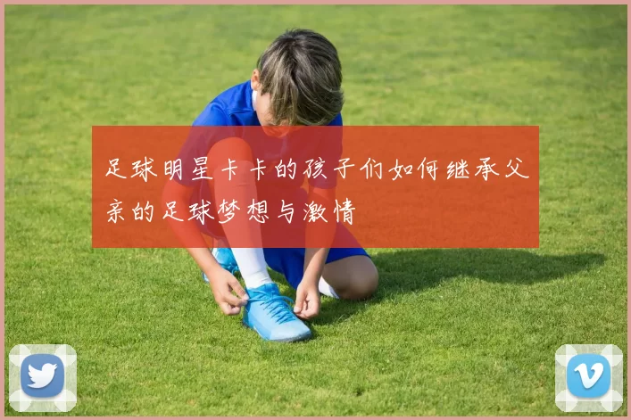 足球明星卡卡的孩子们如何继承父亲的足球梦想与激情