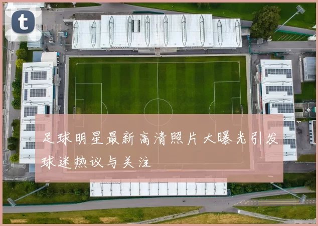 足球明星最新高清照片大曝光引发球迷热议与关注