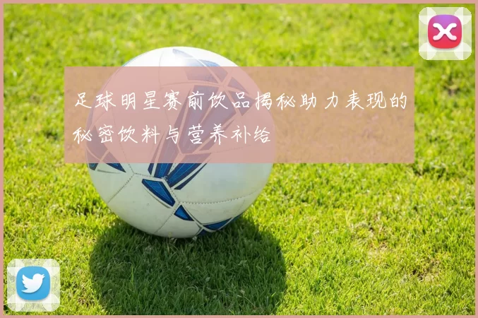 足球明星赛前饮品揭秘助力表现的秘密饮料与营养补给