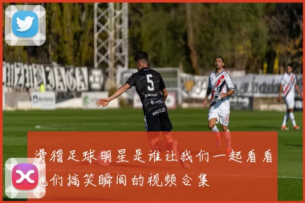 滑稽足球明星是谁让我们一起看看他们搞笑瞬间的视频合集